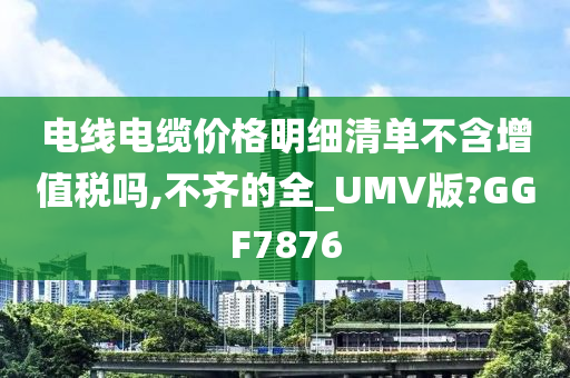 电线电缆价格明细清单不含增值税吗,不齐的全_UMV版?GGF7876