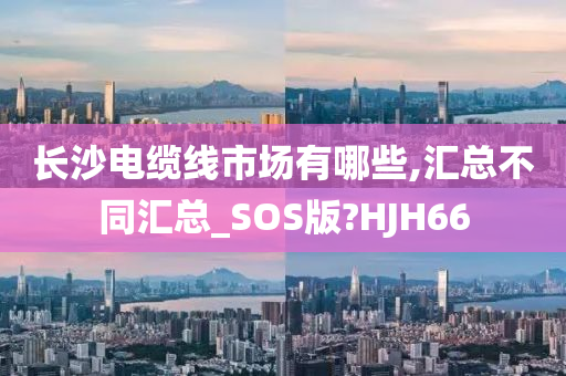 长沙电缆线市场有哪些,汇总不同汇总_SOS版?HJH66