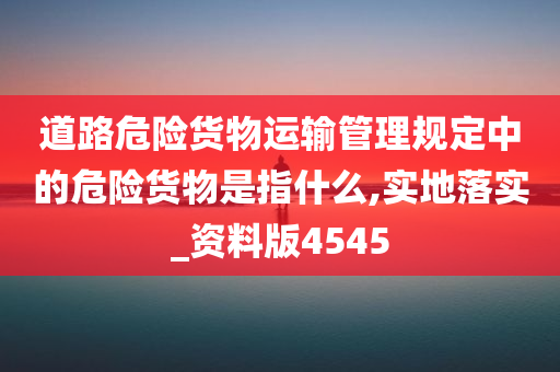 道路危险货物运输管理规定中的危险货物是指什么,实地落实_资料版4545