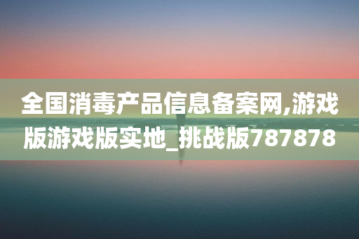 全国消毒产品信息备案网,游戏版游戏版实地_挑战版787878