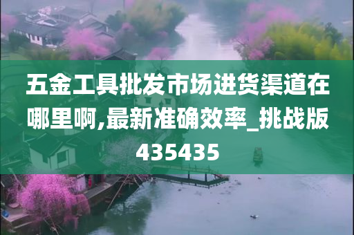 五金工具批发市场进货渠道在哪里啊,最新准确效率_挑战版435435