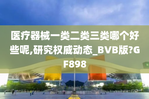 医疗器械一类二类三类哪个好些呢,研究权威动态_BVB版?GF898