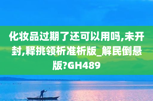 化妆品过期了还可以用吗,未开封,释挑领析准析版_解民倒悬版?GH489