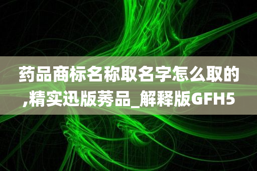 药品商标名称取名字怎么取的,精实迅版莠品_解释版GFH5