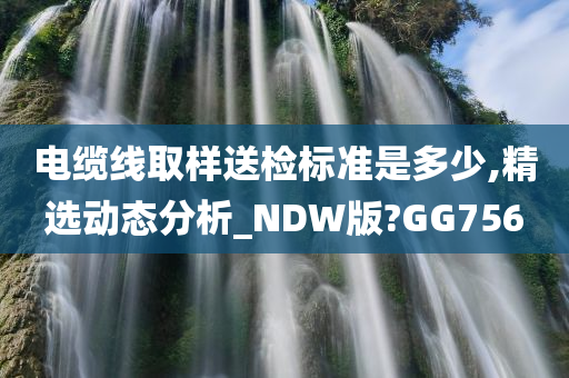 电缆线取样送检标准是多少,精选动态分析_NDW版?GG756