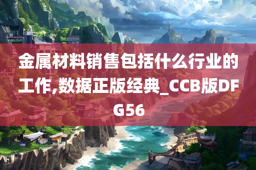 金属材料销售包括什么行业的工作,数据正版经典_CCB版DFG56