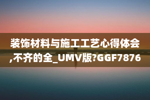 装饰材料与施工工艺心得体会,不齐的全_UMV版?GGF7876