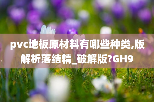 pvc地板原材料有哪些种类,版解析落结精_破解版?GH9