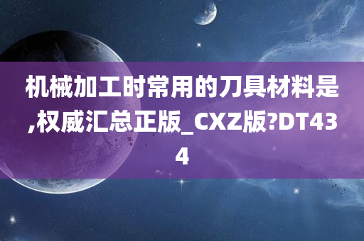 机械加工时常用的刀具材料是,权威汇总正版_CXZ版?DT434