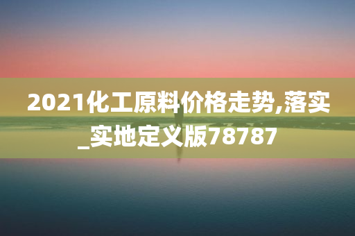 2021化工原料价格走势,落实_实地定义版78787