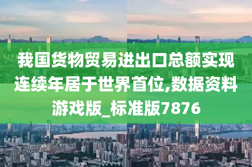 我国货物贸易进出口总额实现连续年居于世界首位,数据资料游戏版_标准版7876