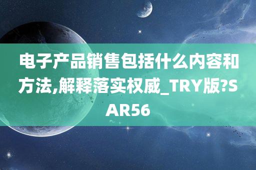 电子产品销售包括什么内容和方法,解释落实权威_TRY版?SAR56