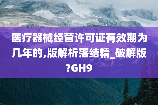 医疗器械经营许可证有效期为几年的,版解析落结精_破解版?GH9