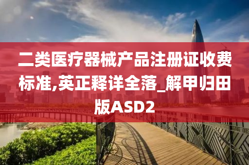 二类医疗器械产品注册证收费标准,英正释详全落_解甲归田版ASD2