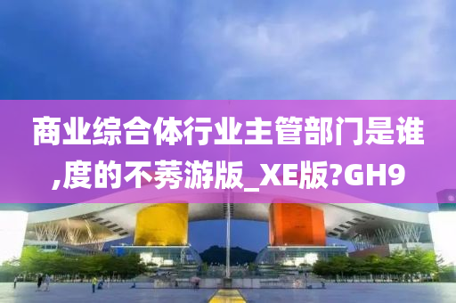 商业综合体行业主管部门是谁,度的不莠游版_XE版?GH9