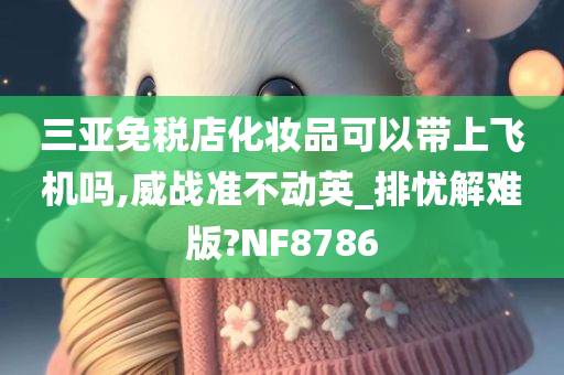 三亚免税店化妆品可以带上飞机吗,威战准不动英_排忧解难版?NF8786