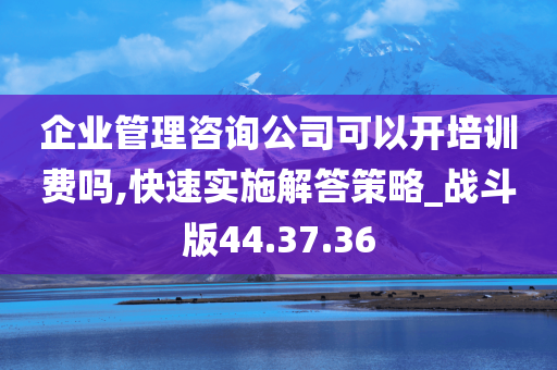 企业管理咨询公司可以开培训费吗,快速实施解答策略_战斗版44.37.36