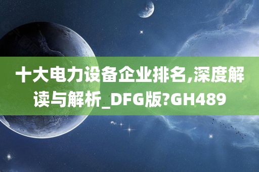 十大电力设备企业排名,深度解读与解析_DFG版?GH489