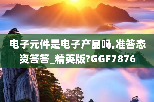 电子元件是电子产品吗,准答态资答答_精英版?GGF7876