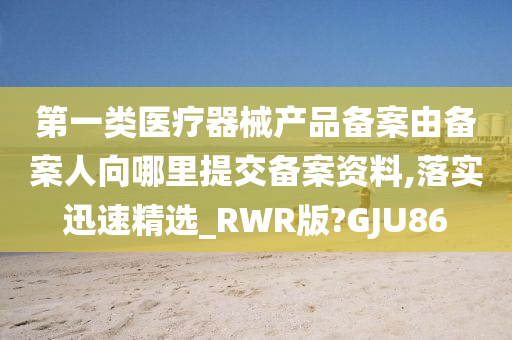 第一类医疗器械产品备案由备案人向哪里提交备案资料,落实迅速精选_RWR版?GJU86