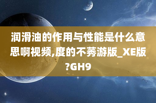 润滑油的作用与性能是什么意思啊视频,度的不莠游版_XE版?GH9