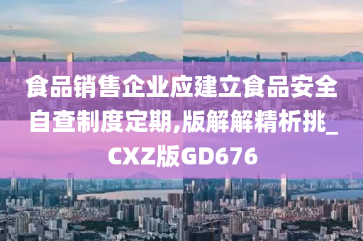 食品销售企业应建立食品安全自查制度定期,版解解精析挑_CXZ版GD676