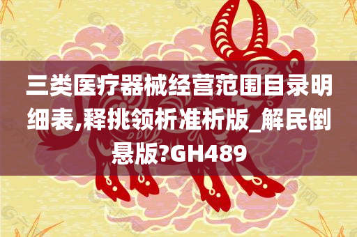 三类医疗器械经营范围目录明细表,释挑领析准析版_解民倒悬版?GH489