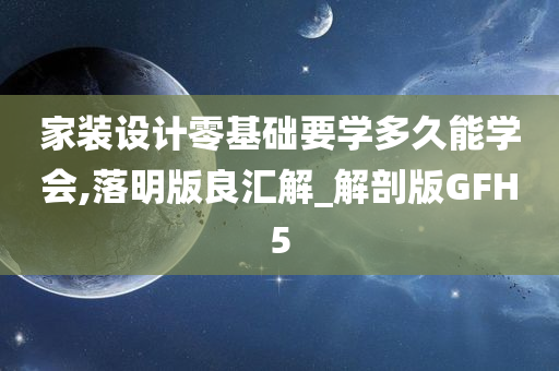 家装设计零基础要学多久能学会,落明版良汇解_解剖版GFH5