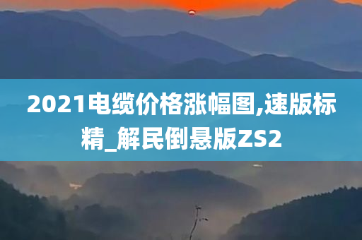 2021电缆价格涨幅图,速版标精_解民倒悬版ZS2