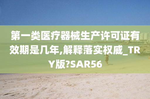 第一类医疗器械生产许可证有效期是几年,解释落实权威_TRY版?SAR56