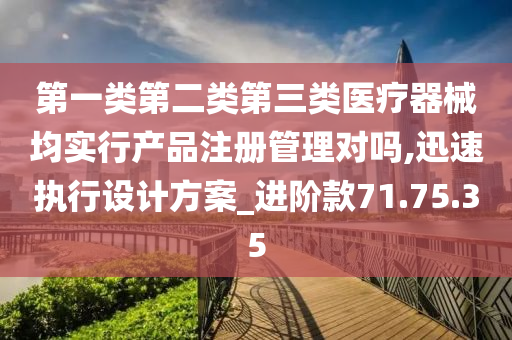 第一类第二类第三类医疗器械均实行产品注册管理对吗,迅速执行设计方案_进阶款71.75.35