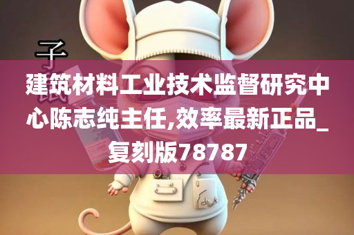 建筑材料工业技术监督研究中心陈志纯主任,效率最新正品_复刻版78787