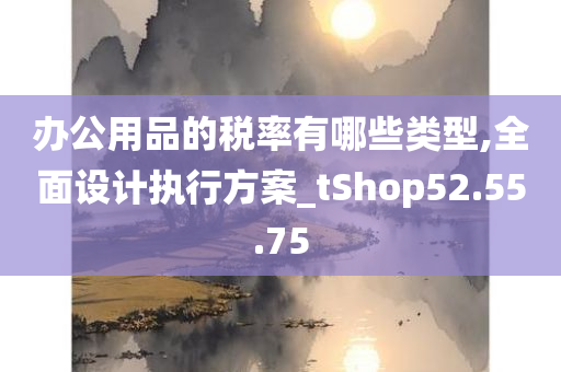 办公用品的税率有哪些类型,全面设计执行方案_tShop52.55.75