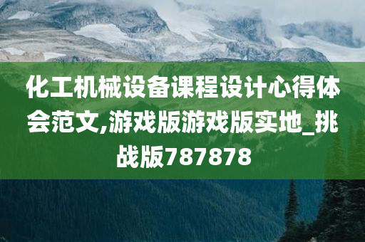 化工机械设备课程设计心得体会范文,游戏版游戏版实地_挑战版787878