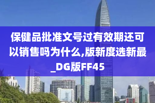 保健品批准文号过有效期还可以销售吗为什么,版新度选新最_DG版FF45