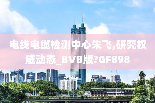 电线电缆检测中心朱飞,研究权威动态_BVB版?GF898