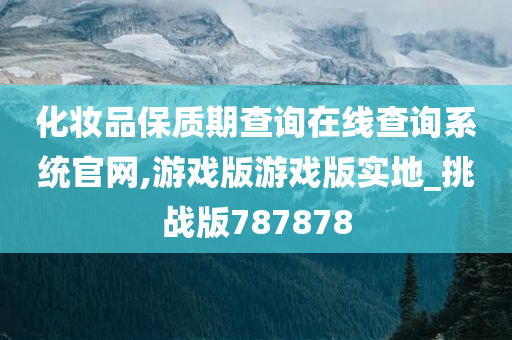 化妆品保质期查询在线查询系统官网,游戏版游戏版实地_挑战版787878