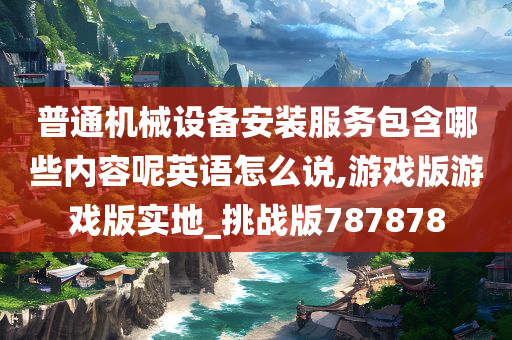 普通机械设备安装服务包含哪些内容呢英语怎么说,游戏版游戏版实地_挑战版787878