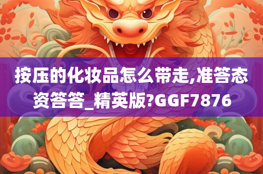 按压的化妆品怎么带走,准答态资答答_精英版?GGF7876