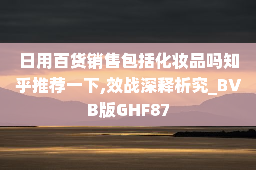 日用百货销售包括化妆品吗知乎推荐一下,效战深释析究_BVB版GHF87