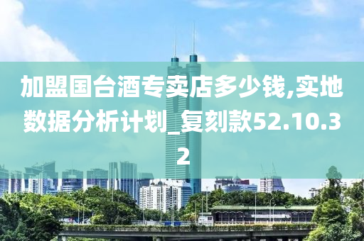 加盟国台酒专卖店多少钱,实地数据分析计划_复刻款52.10.32