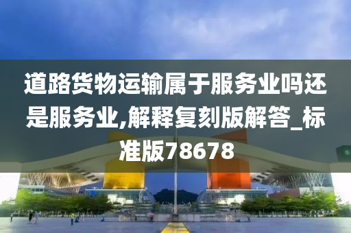 道路货物运输属于服务业吗还是服务业,解释复刻版解答_标准版78678