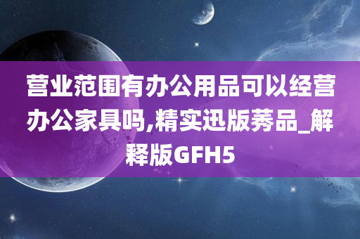 营业范围有办公用品可以经营办公家具吗,精实迅版莠品_解释版GFH5