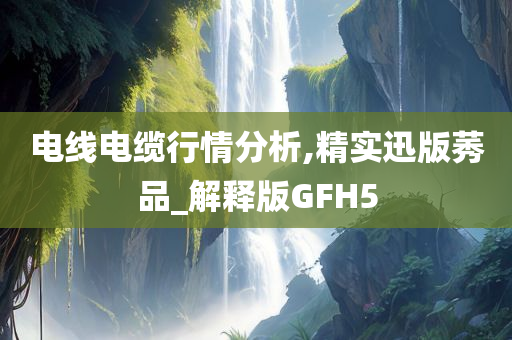 电线电缆行情分析,精实迅版莠品_解释版GFH5