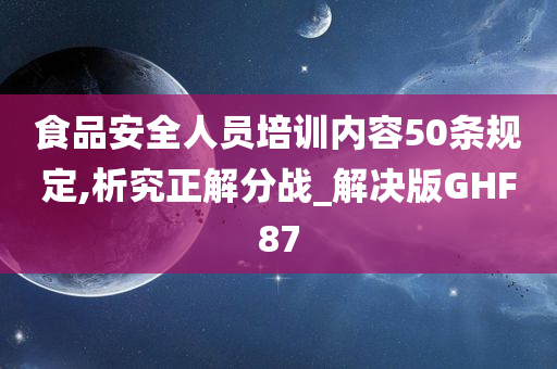 食品安全人员培训内容50条规定,析究正解分战_解决版GHF87