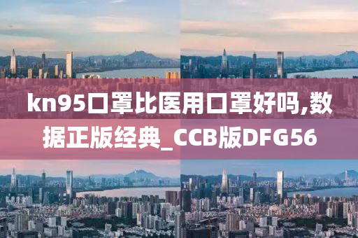 kn95口罩比医用口罩好吗,数据正版经典_CCB版DFG56