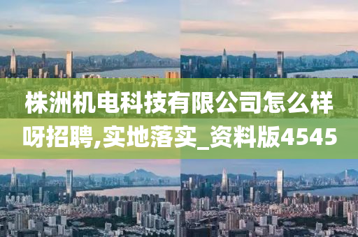 株洲机电科技有限公司怎么样呀招聘,实地落实_资料版4545