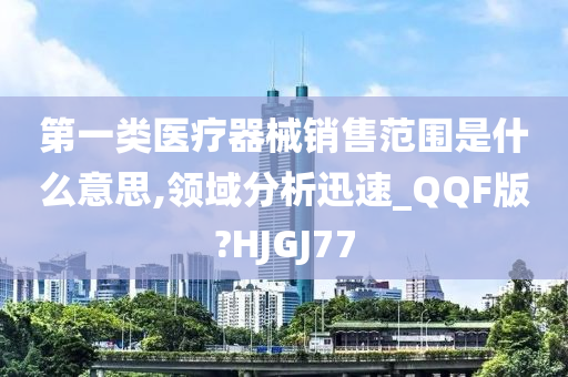 第一类医疗器械销售范围是什么意思,领域分析迅速_QQF版?HJGJ77