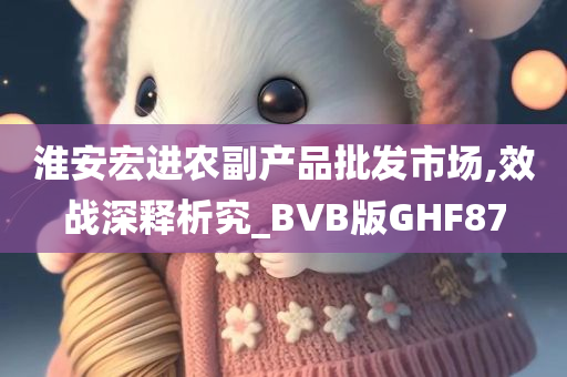 淮安宏进农副产品批发市场,效战深释析究_BVB版GHF87