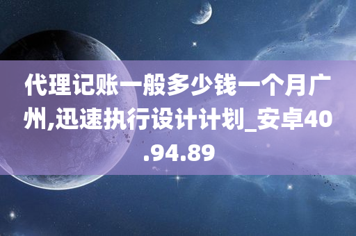 代理记账一般多少钱一个月广州,迅速执行设计计划_安卓40.94.89